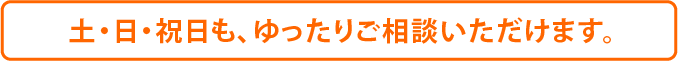 土・日・祝日も、ゆったりご相談いただけます。