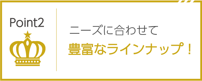 ニーズに合わせて豊富なラインナップ！