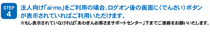 STEP4：法人向け「ai-mo」をご利用の場合、ログオン後の画面に＜でんさい＞ボタンが表示されていればご利用いただけます。