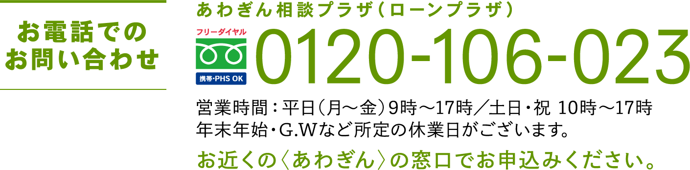 お電話でのお問い合わせ あわぎん相談プラザ（ローンプラザ）0120-106-023 営業時間：平日(月〜金)9時〜17時／土日・祝 10時〜17時 年末年始・G.Wなど所定の休業日がございます。お近くの〈あわぎん〉の窓口でお申込みください。