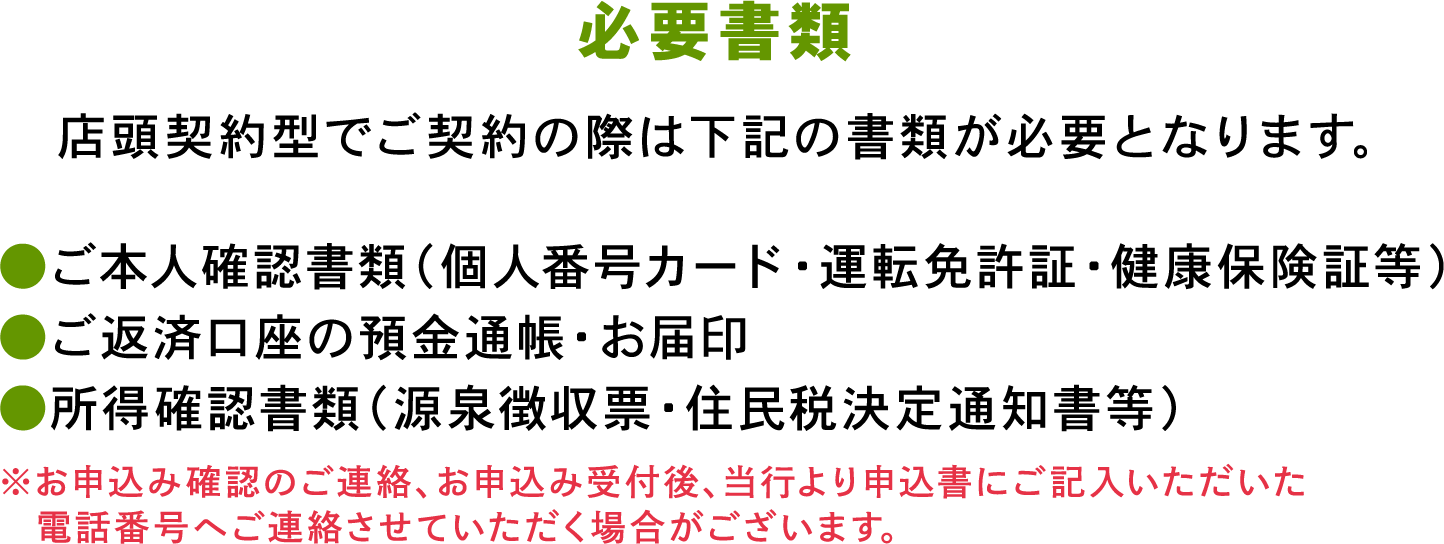 必要書類
店頭契約型でご契約の際は下記の書類が必要となります。
●ご本人確認書類（個人番号カード・運転免許証・健康保険証等）
●ご返済口座の預金通帳・お届印
●所得確認書類（源泉徴収票・住民税決定通知書等）
※お申込み確認のご連絡、お申込み受付後、当行より申込書にご記入いただいた電話番号へご連絡させていただく場合がございます。