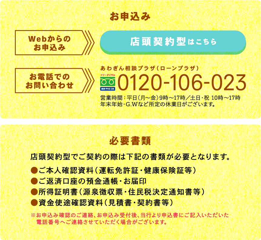 お申込み お電話でのお問い合わせ あわぎん相談プラザ（ローンプラザ）0120-106-023　営業時間：平日（月～金）9時～17時／土日・祝　10時～17時　年末年始・G.Wなど所定の休業日がございます。
                必要書類
                店頭契約型でご契約の際は下記の書類が必要となります。
                ●ご本人確認資料（運転免許証・健康保険証等）
                ●ご返済口座の預金通帳・お届印
                ●所得証明書（源泉徴収票・住民税決定通知書等）
                ●資金使途確認資料（見積書・契約書等）
                ※お申込み確認のご連絡、お申込み受付後、当行より申込書にご記入いただいた電話番号へご連絡させていただく場合がございます。