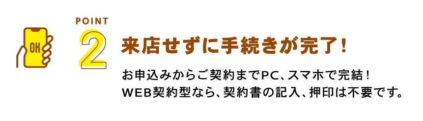 手続きカンタン・スピーディー　お申込みからご契約までPC、スマホで完結！Web契約型なら、契約書の記入、押印は不要です。※ご融資時、お振込みのご確認のためご来店が必要となります。