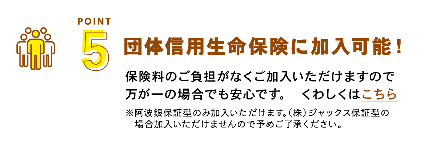 団体信用生命保険に加入可能！保険料のご負担がなくご加入いただけますので万が一の場合でも安心です。　くわしくはこちら ※阿波銀保証型のみ加入いただけます。（株）ジャックス保証型の場合加入いただけませんので予めご了承ください。