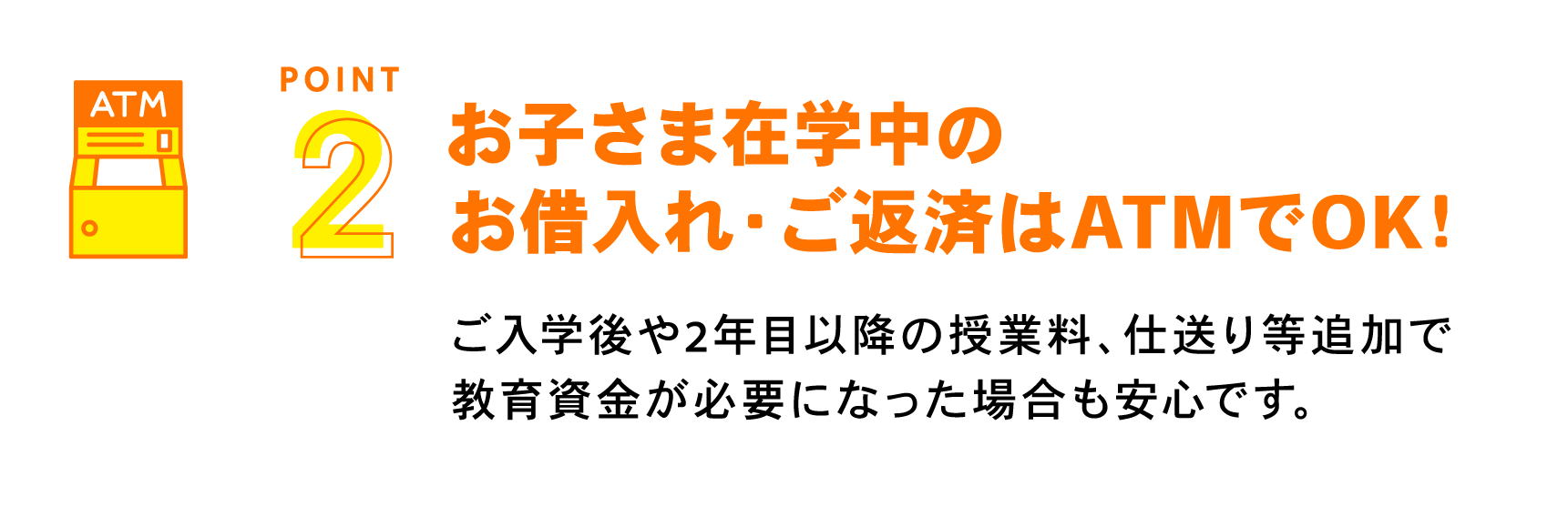 お子さま在学中のお借入れ・ご返済はATMでOK！ ご入学後や2年目以降の授業料、仕送り等追加で教育資金が必要になった場合も安心です。