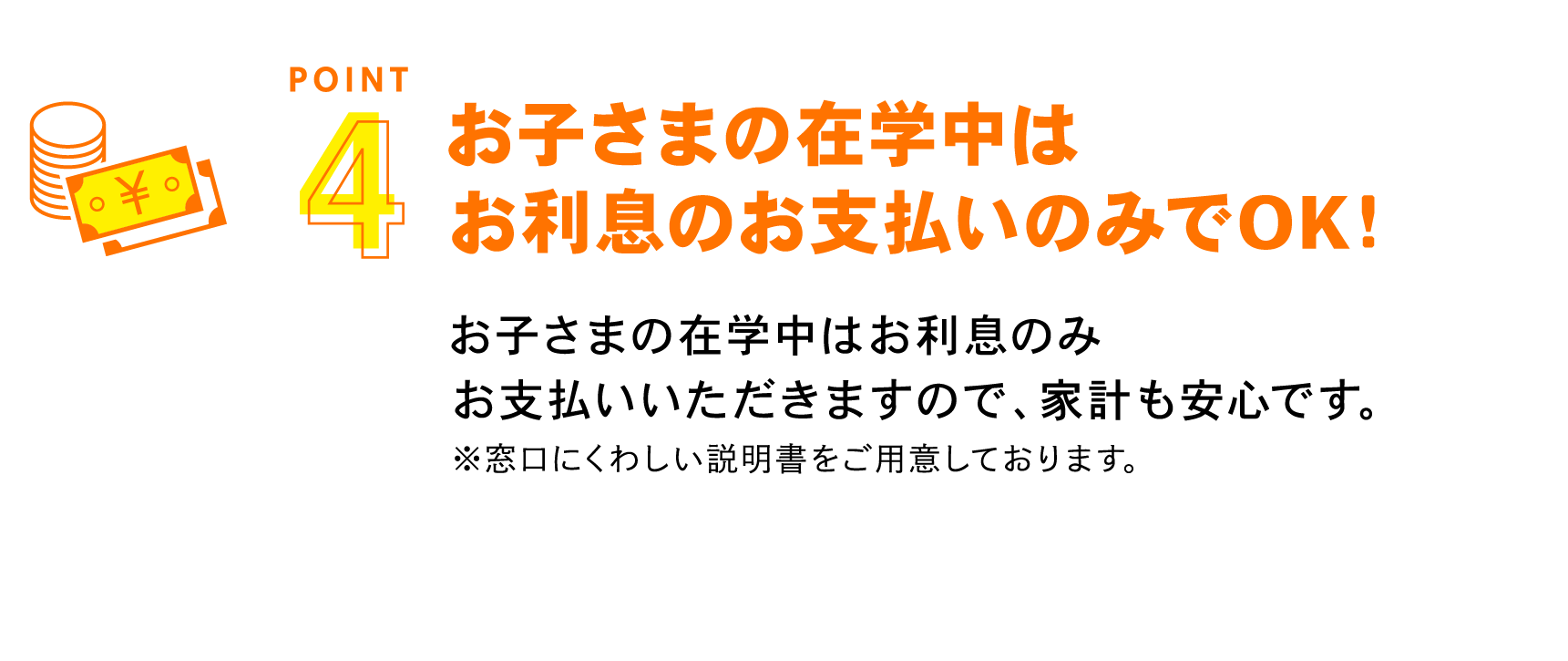 お子さまの在学中はお利息のお支払いのみでOK！ お子さまの在学中はお利息のみお支払いいただきますので、家計も安心です。※窓口にくわしい説明書をご用意しております。
