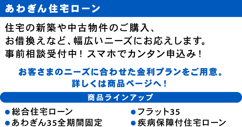 あわぎん住宅ローン 住宅の新築や中古物件のご購入、お借換えなど、幅広いニーズにお応えします。事前相談受付中！スマホでカンタン申込み！ お客さまのニーズに合わせた金利プランをご用意。
                詳しくは商品ページへ！