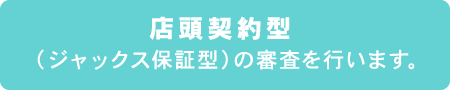 店頭契約型（ジャックス保証型）の審査を行います。