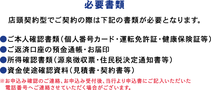 お申込み お電話でのお問い合わせ あわぎん相談プラザ（ローンプラザ）0120-106-023　営業時間：平日（月～金）9時～17時／土日・祝　10時～17時　年末年始・G.Wなど所定の休業日がございます。
                必要書類
                店頭契約型でご契約の際は下記の書類が必要となります。
                ●ご本人確認資料（運転免許証・健康保険証等）
                ●ご返済口座の預金通帳・お届印
                ●所得証明書（源泉徴収票・住民税決定通知書等）
                ●資金使途確認資料（見積書・契約書等）
                ※お申込み確認のご連絡、お申込み受付後、当行より申込書にご記入いただいた電話番号へご連絡させていただく場合がございます。