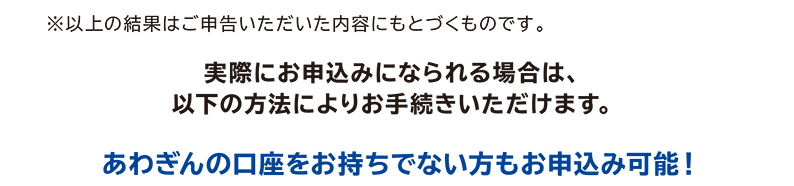 ※以上の結果はご申告いただいた内容にもとづくものです。実際にお申込みになられる場合は、以下の方法によりお手続きいただけます。あわぎんの口座をお持ちでない方もお申込み可能!