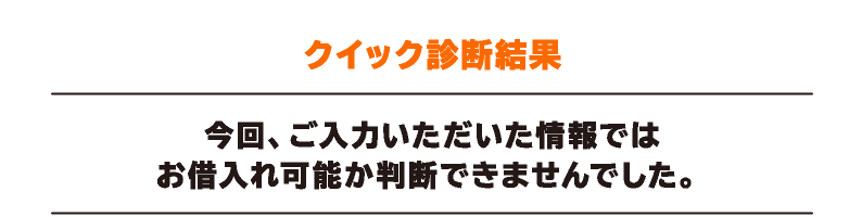 クイック診断結果 今回、ご入力いただいた情報ではお借入れ可能か判断できませんでした。