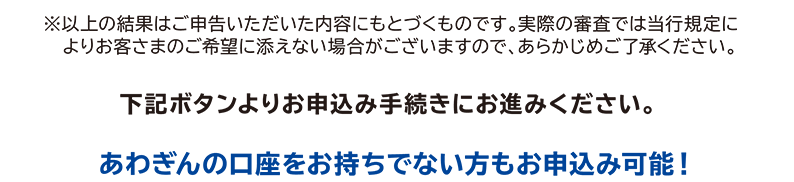 ※以上の結果はご申告いただいた内容にもとづくものです。実際の審査では当行規定によりお客さまのご希望に添えない場合がございますので、あらかじめご了承ください。下記ボタンよりお申込み手続きにお進みください。あわぎんの口座をお持ちでない方もお申込み可能!