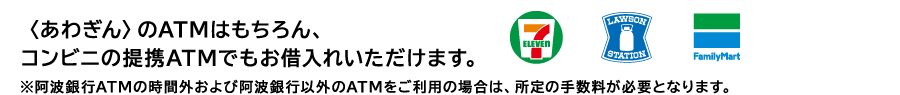 〈あわぎん〉のATMはもちろん、コンビニの提携ATMでもお借入れいただけます。※阿波銀行ATMの時間外および阿波銀行以外のATMをご利用の場合は、所定の手数料が必要となります。 