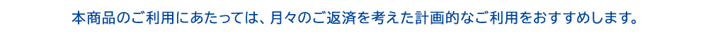 本商品のご利用にあたっては、月々のご返済を考えた計画的なご利用をおすすめします。