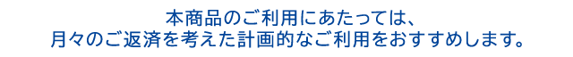 本商品のご利用にあたっては、月々のご返済を考えた計画的なご利用をおすすめします。