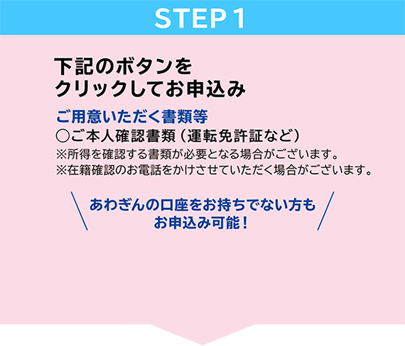 STEP1　下記のボタンをクリックしてお申込み　ご用意いただく書類等◯ご本人確認書類（運転免許証など）※所得を確認する書類が必要となる場合がございます。今すぐお申込み　阿波銀行口座を・・・