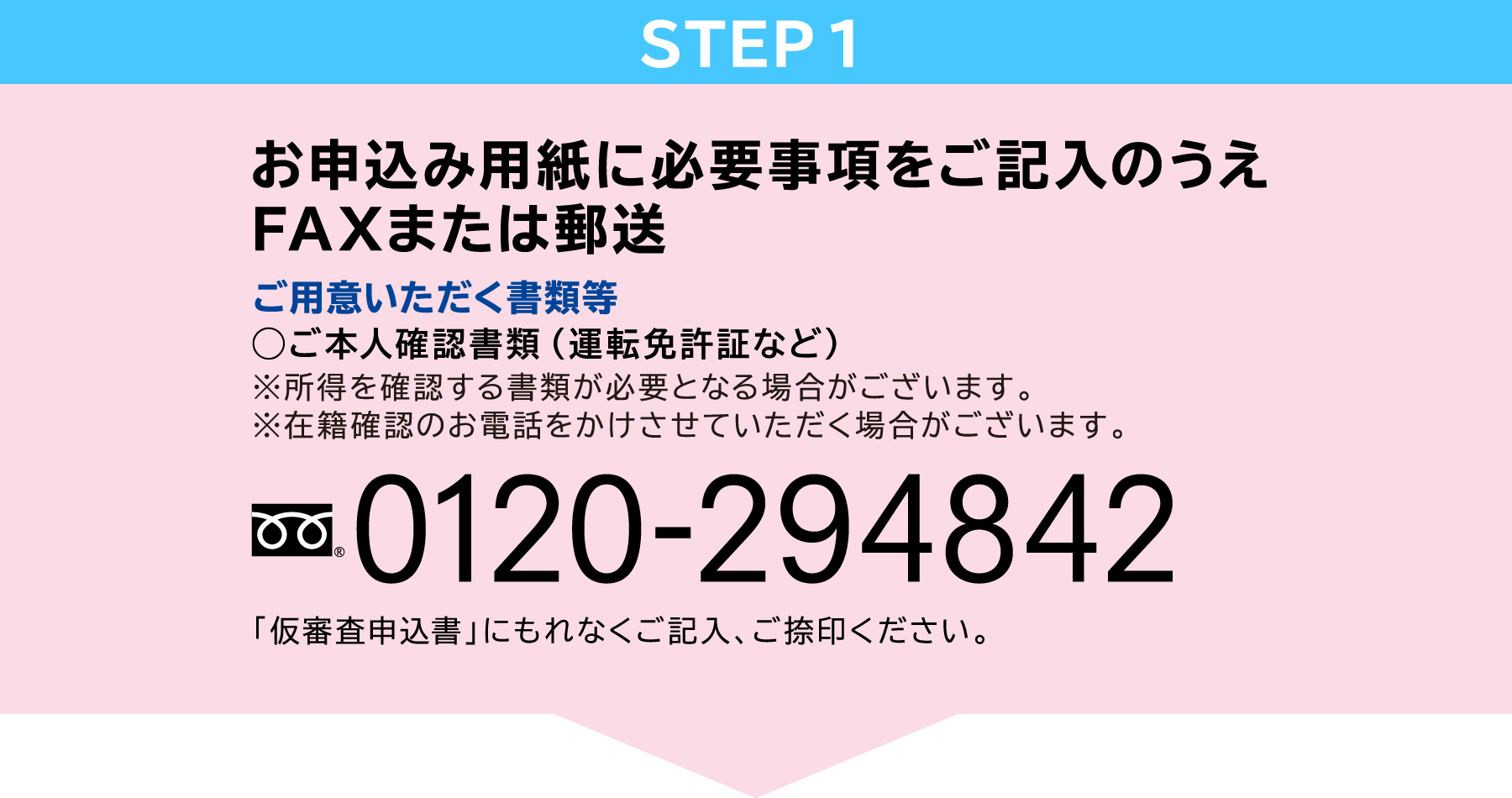 STEP1　お申込み用紙に必要事項をご記入のうえ郵送またはFAX　ご用意いただく書類等◯ご本人確認書類（運転免許証など）※所得を確認する書類が必要となる場合がございます。フリーダイヤル：0120-294842「仮審査申込書」にもれなくご記入、ご捺印ください。